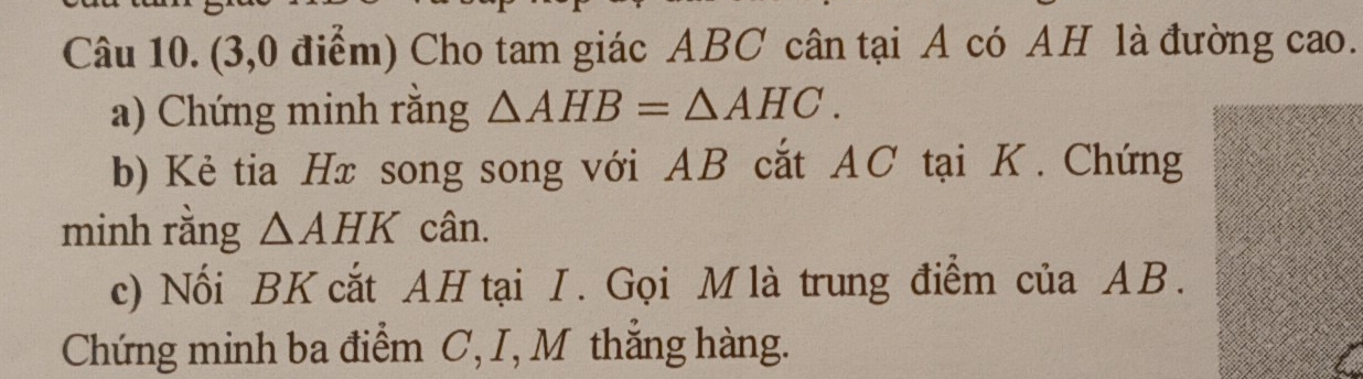 (3,0 điểm) Cho tam giác ABC cân tại A có AH là đường cao. 
a) Chứng minh răng △ AHB=△ AHC. 
b) Kẻ tia Hx song song với AB cắt AC tại K. Chứng 
minh rằng △ AHK cân. 
c) Nối BK cắt AH tại I. Gọi M là trung điểm của AB. 
Chứng minh ba điểm C, I, M thắng hàng.