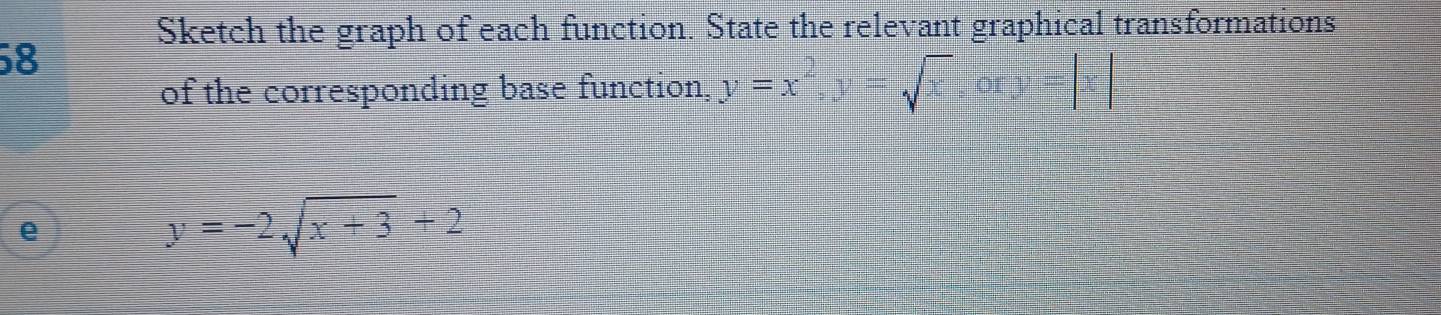 Sketch the graph of each function. State the relevant graphical transformations
58
of the corresponding base function, y=x^2, y=sqrt(x) =frac (abc)^2abc
e
y=-2sqrt(x+3)+2