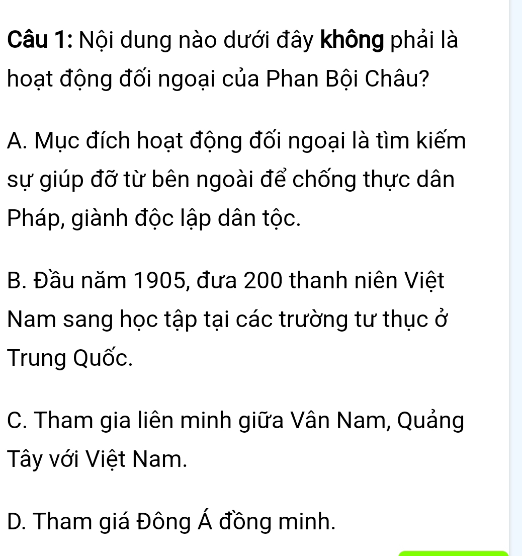 Nội dung nào dưới đây không phải là
hoạt động đối ngoại của Phan Bội Châu?
A. Mục đích hoạt động đối ngoại là tìm kiếm
sự giúp đỡ từ bên ngoài để chống thực dân
Pháp, giành độc lập dân tộc.
B. Đầu năm 1905, đưa 200 thanh niên Việt
Nam sang học tập tại các trường tư thục ở
Trung Quốc.
C. Tham gia liên minh giữa Vân Nam, Quảng
Tây với Việt Nam.
D. Tham giá Đông Á đồng minh.