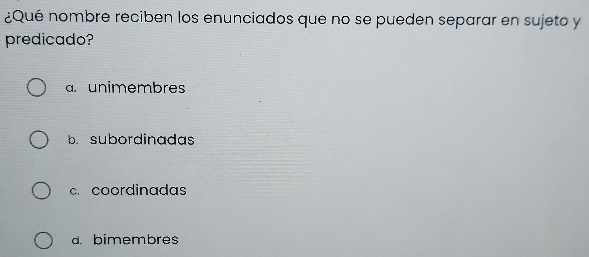 ¿Qué nombre reciben los enunciados que no se pueden separar en sujeto y
predicado?
a. unimembres
b. subordinadas
c. coordinadas
d. bimembres