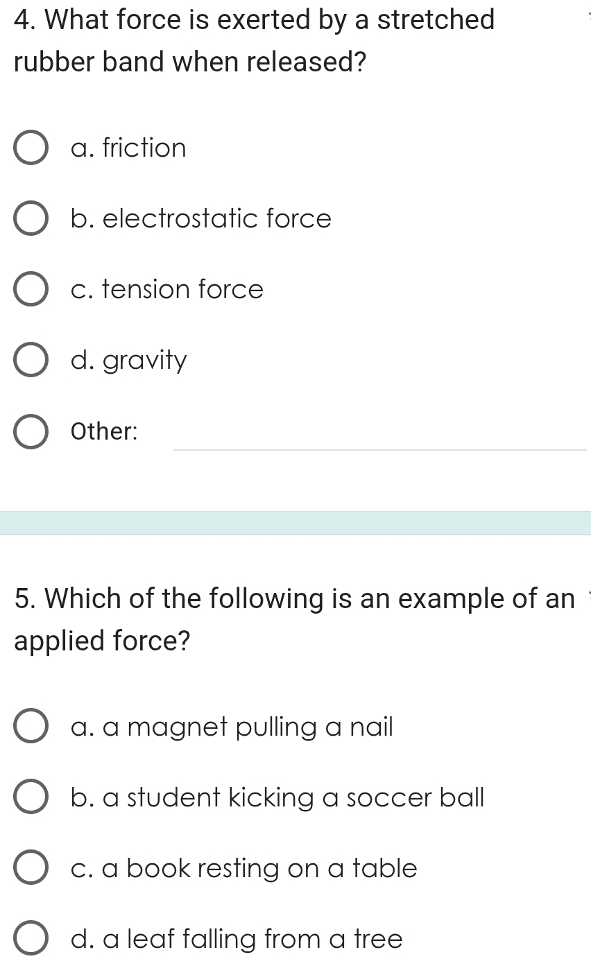 What force is exerted by a stretched
rubber band when released?
a. friction
b. electrostatic force
c. tension force
d. gravity
_
Other:
5. Which of the following is an example of an 
applied force?
a. a magnet pulling a nail
b. a student kicking a soccer ball
c. a book resting on a table
d. a leaf falling from a tree