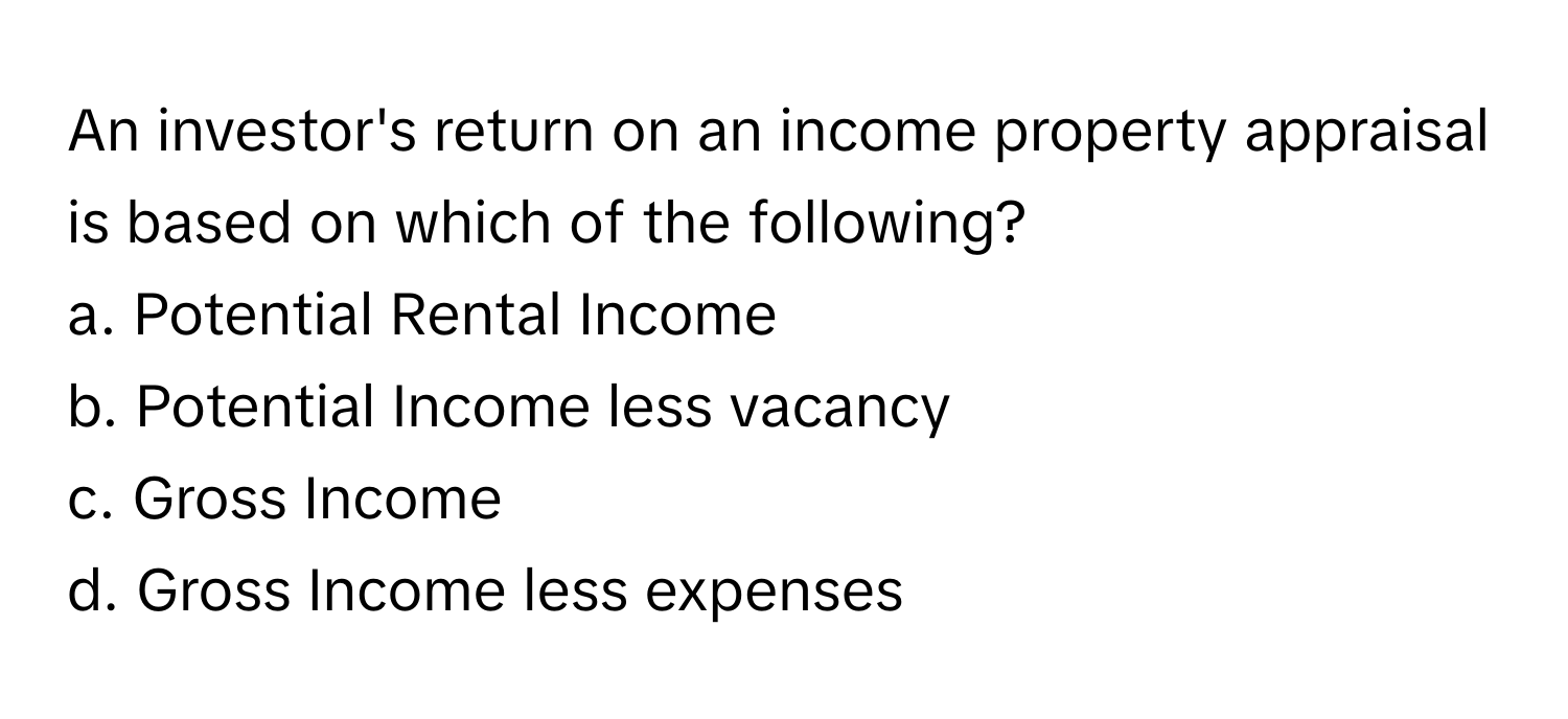 An investor's return on an income property appraisal is based on which of the following?

a. Potential Rental Income
b. Potential Income less vacancy
c. Gross Income
d. Gross Income less expenses