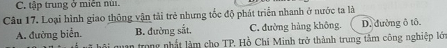 C. tập trung ở miễn nùi.
Câu 17. Loại hình giao thông vận tải trẻ nhưng tốc độ phát triển nhanh ở nước ta là
A. đường biển. B. đường sắt. C. đường hàng không. D. đường ô tô.
quan trong nhất làm cho TP. Hồ Chí Minh trở thành trung tâm công nghiệp lớn