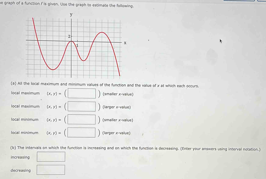 graph of a function f is given. Use the graph to estimate the following.
(a) All the local maximum and minimum values of the function and the value of x at which each occurs.
local maximum (x,y)= (□ ) (smaller x -value)
local maximum (x,y)= (□ ) (larger x -value)
local minimum (x,y)=(□ ) (smaller x -value)
local minimum (x,y)=(□ ) (larger x -value)
(b) The intervals on which the function is increasing and on which the function is decreasing. (Enter your answers using interval notation.)
increasing □ 
decreasing □