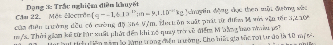 Dạng 3: Trắc nghiệm điền khuyết 
Câu 22. Một êlectrôn (q=-1,6.10^(-19); m=9,1.10^(-31)kg chuyển động dọc theo một đường sức 
của điện trường đều có cường độ 364 V/m. Êlectrôn xuất phát từ điểm M với vận tốc 3,2.10^6
m/s. Thời gian kể từ lúc xuất phát đến khi nó quay trở về điểm M bằng bao nhiêu μs? 
* hui tích điện nằm lơ lửng trong điện trường. Cho biết gia tốc rơi tự do la10m/s^2.