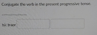 Conjugate the verb in the present progressive tense. 
_ 
tú: traer □ □