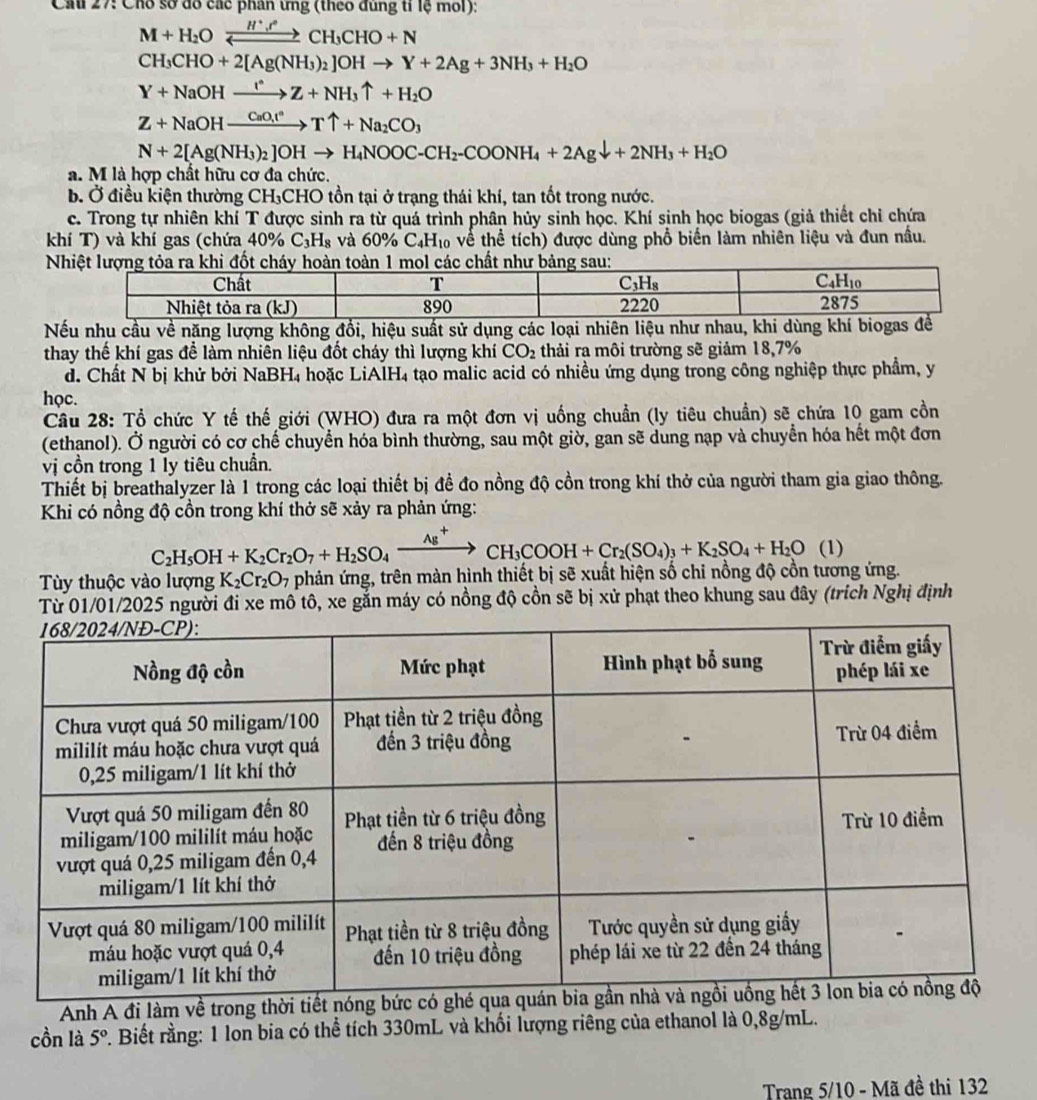 Cầu 27: Cho sở đô các phân ứng (theo đùng tỉ lệ mol):
M+H_2Oxrightarrow H^+,^circ CH_3CHO+N
CH_3CHO+2[Ag(NH_3)_2]OHto Y+2Ag+3NH_3+H_2O
Y+NaOHxrightarrow I°Z+NH_3uparrow +H_2O
Z+NaOHxrightarrow CaO_3!^circ Tuparrow +Na_2CO_3
N+2[Ag(NH_3)_2]OHto H_4NOOC-CH_2-COONH_4+2Agdownarrow +2NH_3+H_2O
a. M là hợp chất hữu cơ đa chức.
b. Ở điều kiện thường CH₃CHO tồn tại ở trạng thái khí, tan tốt trong nước.
c. Trong tự nhiên khí T được sinh ra từ quá trình phân hủy sinh học. Khí sinh học biogas (giả thiết chỉ chứa
khí T) và khí gas (chứa 40% C_3H_8 à và 60% C₄H₁ về thể tích) được dùng phổ biển làm nhiên liệu và đun nấu.
 
Nếu nhu cầu về năng lượng không đổi, hiệu suất sử dụng các loại nhiên liệu như nhau, 
thay thế khí gas để làm nhiên liệu đốt cháy thì lượng khí CO_2 thải ra môi trường sẽ giảm 18,7%
d. Chất N bị khử bởi NaBH4 hoặc LiAIH4 tạo malic acid có nhiều ứng dụng trong công nghiệp thực phẩm, y
học.
Câu 28: Tổ chức Y tế thế giới (WHO) đưa ra một đơn vị uống chuẩn (ly tiêu chuẩn) sẽ chứa 10 gam cồn
(ethanol). Ở người có cơ chế chuyển hóa bình thường, sau một giờ, gan sẽ dung nạp và chuyển hóa hết một đơn
vị cồn trong 1 ly tiêu chuẩn.
Thiết bị breathalyzer là 1 trong các loại thiết bị đề đo nồng độ cồn trong khí thở của người tham gia giao thông.
Khi có nồng độ cồn trong khí thở sẽ xảy ra phản ứng:
C_2H_5OH+K_2Cr_2O_7+H_2SO_4xrightarrow Ag^+CH_3COOH+Cr_2(SO_4)_3+K_2SO_4+H_2O (1)
Tùy thuộc vào lượng K_2Cr_2O_7 phản ứng, trên màn hình thiết bị sẽ xuất hiện số chi nồng độ cồn tương ứng.
Từ 01/01/2025 người đi xe mô tô, xe gắn máy có nồng độ cồn sẽ bị xử phạt theo khung sau đây (trích Nghị định
Anh A đi làm về trong thời
cồn là 5° *. Biết rằng: 1 lon bia có thể tích 330mL và khối lượng riêng của ethanol là 0,8g/mL.
Trang 5/10 - Mã đề thi 132