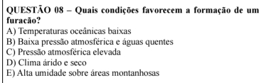 Quais condições favorecem a formação de um
furacão?
A) Temperaturas oceânicas baixas
B) Baixa pressão atmosférica e águas quentes
C) Pressão atmosférica elevada
D) Clima árido e seco
E) Alta umidade sobre áreas montanhosas