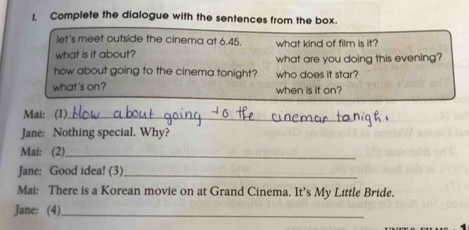 Complete the dialogue with the sentences from the box. 
let's meet outside the cinema at 6.45. what kind of film is it? 
what is it about? what are you doing this evening? 
how about going to the cinema tonight? who does it star? 
what's on? when is if on? 
Mai: (1)_ 
Jane: Nothing special. Why? 
Mai: (2)_ 
Jane: Good idea! (3)_ 
Mai: There is a Korean movie on at Grand Cinema. It’s My Little Bride. 
Jane: (4)_