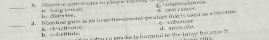 Nicotine contributes to plaque buldup 
arteriosclerosis
_
a. lung cancer.
d. oral cancer.
b. diabetes.
4. Nicotine gum is an over-the-counter product that is used as a nicotine
_a. deactivator. c. enhancer.
b. substitute. d. antitoxin.
tobacco smoke is harmful to the lungs because it