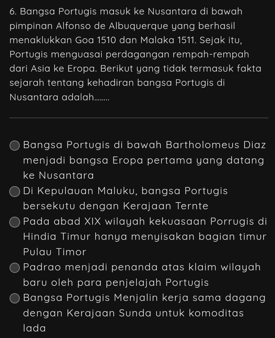 Bangsa Portugis masuk ke Nusantara di bawah
pimpinan Alfonso de Albuquerque yang berhasil
menaklukkan Goa 1510 dan Malaka 1511. Sejak itu,
Portugis menguasai perdagangan rempah-rempah
dari Asia ke Eropa. Berikut yang tidak termasuk fakta
sejarah tentang kehadiran bangsa Portugis di
Nusantara adalah..........
Bangsa Portugis di bawah Bartholomeus Diaz
menjadi bangsa Eropa pertama yang datang
ke Nusantara
Di Kepulauan Maluku, bangsa Portugis
bersekutu dengan Kerajaan Ternte
Pada abad XIX wilayah kekuasaan Porrugis di
Hindia Timur hanya menyisakan bagian timur
Pulau Timor
Padrao menjadi penanda atas klaim wilayah
baru oleh para penjelajah Portugis
Bangsa Portugis Menjalin kerja sama dagang
dengan Kerajaan Sunda untuk komoditas
lada