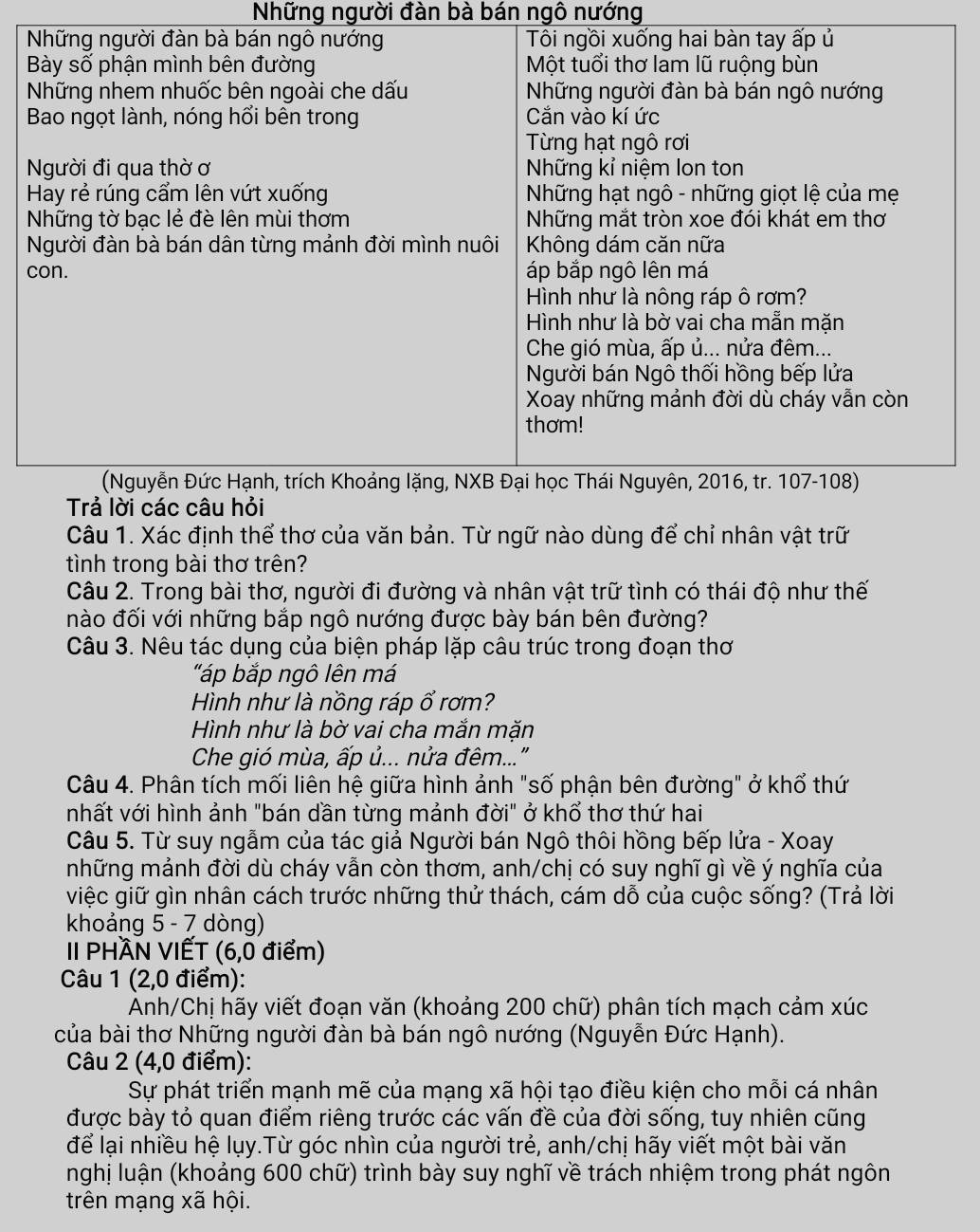 Những người đàn bà bán ngô nướng
Câu 1. Xác định thể thơ của văn bản. Từ ngữ nào dùng để chỉ nhân vật trữ
tình trong bài thơ trên?
Câu 2. Trong bài thơ, người đi đường và nhân vật trữ tình có thái độ như thế
nào đối với những bắp ngô nướng được bày bán bên đường?
Câu 3. Nêu tác dụng của biện pháp lặp câu trúc trong đoạn thơ
"áp bắp ngô lên má
Hình như là nồng ráp ổ rơm?
Hình như là bờ vai cha mắn mặn
Che gió mùa, ấp ủ... nửa đêm..."
Câu 4. Phân tích mối liên hệ giữa hình ảnh "số phận bên đường" ở khổ thứ
nhất với hình ảnh "bán dần từng mảnh đời" ở khổ thơ thứ hai
Câu 5. Từ suy ngẫm của tác giả Người bán Ngô thôi hồng bếp lửa - Xoay
mhững mảnh đời dù cháy vẫn còn thơm, anh/chị có suy nghĩ gì về ý nghĩa của
việc giữ gìn nhân cách trước những thử thách, cám dỗ của cuộc sống? (Trả lời
khoảng 5 - 7 dòng)
II PHÀN VIẾT (6,0 điểm)
Câu 1 (2,0 điểm):
Anh/Chị hãy viết đoạn văn (khoảng 200 chữ) phân tích mạch cảm xúc
của bài thơ Những người đàn bà bán ngô nướng (Nguyễn Đức Hạnh).
Câu 2 (4,0 điểm):
Sự phát triển mạnh mẽ của mạng xã hội tạo điều kiện cho mỗi cá nhân
được bày tỏ quan điểm riêng trước các vấn đề của đời sống, tuy nhiên cũng
để lại nhiều hệ lụy.Từ góc nhìn của người trẻ, anh/chị hãy viết một bài văn
nghị luận (khoảng 600 chữ) trình bày suy nghĩ về trách nhiệm trong phát ngôn
trên mạng xã hội.