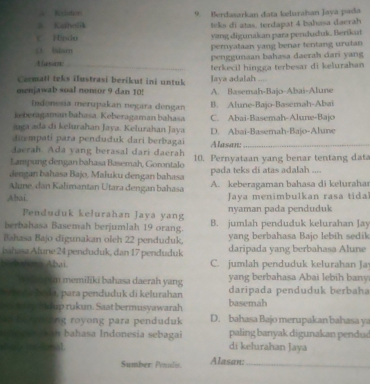 A Kristen 9. Berdasarkan data kelurahan Jaya pada
8 Katholik teks di atas, terdapat 4 bahasa daerah
C. Hndu yang digunakan para penduduk. Berikut
D. islam pernyataan yang benar tentang urutan
Alasan: _penggunaan bahasa daerah dari yang
_terkecil hingga terbesar di kelurahan
Cermati teks ilustrasi berikut ini untuk Jaya adalah ....
menjawab soal nomor 9 dan 10! A. Basemah-Bajo-Abai-Alune
Indenesia merupakan negara dengan B. Alune-Bajo-Basemah-Abai
keberagaman bahasa. Keberagaman bahasa C. Abai-Basemah-Alune-Bajo
uga ada di kelurahan Jaya. Kelurahan Jaya D. Abai-Basemah-Bajo-Alune
dimpatí para penduduk dari berbagai
daerah. Ada yang berasal dari daerah Alasan:_
Lampung dengan bahasa Basemah, Gorontalo 10. Pernyataan yang benar tentang data
dengan bahasa Bajo, Maluku dengan bahasa pada teks di atas adalah ....
Alune, dan Kalimantan Utara dengan bahasa A. keberagaman bahasa di kelurahar
Abai. Jaya menimbulkan rasa tidal
Penduduk kelurahan Jaya yang nyaman pada penduduk
berbahasa Basemah berjumlah 19 orang. B. jumlah penduduk kelurahan Jay
Bahasa Bajo digunakan oleh 22 penduduk, yang berbahasa Bajo lebih sedik
bahasa Alune 24 penduduk, dan 17 penduduk daripada yang berbahasa Alune
dala n a Abai. C. jumlah penduduk kelurahan Ja
We m o im memiliki bahasa daerah yang yang berbahasa Abai lebih bany
vriena buda, para penduduk di kelurahan daripada penduduk berbaha
m op b adup rukun. Saat bermusyawarah basemah
an be enring royong para penduduk D. bahasa Bajo merupakan bahasa ya
an bahasa Indonesia sebagai paling banyak digunakan pendud
haa as donal. di kelurahan Jaya
Sumber: Penalis. Alasan:_