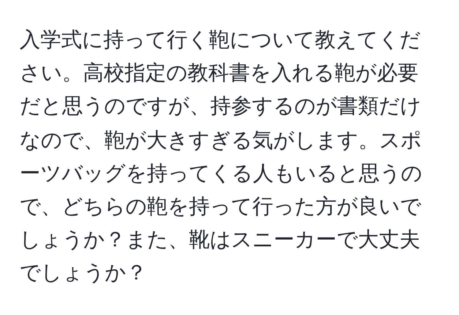 入学式に持って行く鞄について教えてください。高校指定の教科書を入れる鞄が必要だと思うのですが、持参するのが書類だけなので、鞄が大きすぎる気がします。スポーツバッグを持ってくる人もいると思うので、どちらの鞄を持って行った方が良いでしょうか？また、靴はスニーカーで大丈夫でしょうか？