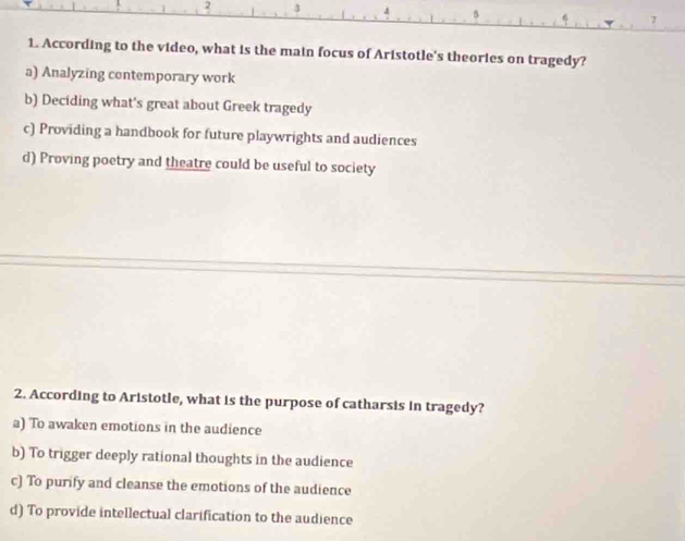 2 3
1. According to the video, what is the main focus of Aristotle's theories on tragedy?
a) Analyzing contemporary work
b) Deciding what's great about Greek tragedy
c) Providing a handbook for future playwrights and audiences
d) Proving poetry and theatre could be useful to society
2. According to Aristotle, what is the purpose of catharsis in tragedy?
a) To awaken emotions in the audience
b) To trigger deeply rational thoughts in the audience
c) To purify and cleanse the emotions of the audience
d) To provide intellectual clarification to the audience