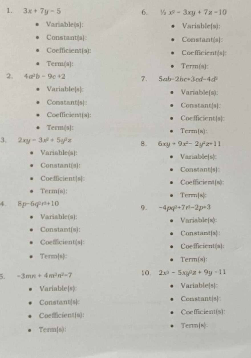 3x+7y-5 6. ½ x^2-3xy+7z=10
Variable(s): Variable(s): 
Constant(s): Constant(s): 
Coefficient(s): Coefficient(s); 
Term(s): Term(s): 
2. 4a^2b-9c+2
7. 5ab-2bc+3cd-4d^2
Variable(s): Variable(s): 
Constant(s): Constant(s): 
Coefficient(s): 
Coefficient(s): 
Term(s): 
Term(8): 
3. 2xy-3x^2+5y^2z 8. 6xy+9x^2-2y^2z+11
Variable(s): 
Variable(s): 
Constant(s): Constant(s): 
Coefficient(s): 
Coefficient(s): 
Term(s): 
Term(s): 
4. 8p-6q^2r^(3+) 10 
9. -4pq^2+7r^3-2p+3
Variable(s): 
Variable(s): 
Constant(s): Constant(s): 
Coefficient(s): 
Coefficient(s): 
Term(s): 
Term(s): 
5. -3mn+4m^2n^2-7
10. 2x^3-5xy^2z+9y-11
Variable(s): 
Variable(s): 
Constant(s): Constant(s): 
Coefficient(s): Coefficient(s): 
Term(s): 
Term(s):