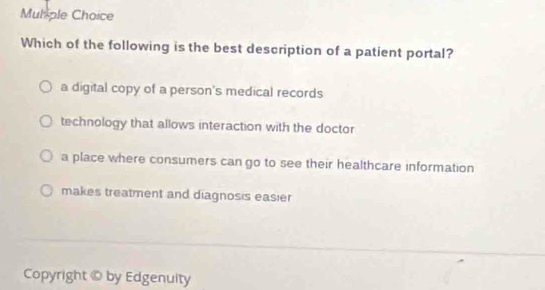 Mulple Choice
Which of the following is the best description of a patient portal?
a digital copy of a person's medical records
technology that allows interaction with the doctor
a place where consumers can go to see their healthcare information
makes treatment and diagnosis easier
Copyright © by Edgenuity