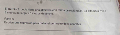 Lucía tiene una alfombra con forma de rectángulo. La alfombra mide
8 metros de largo y 6 metros de ancho. 
Parte A 
Escribe una expresión para hallar el perímetro de la alfombra. 
_