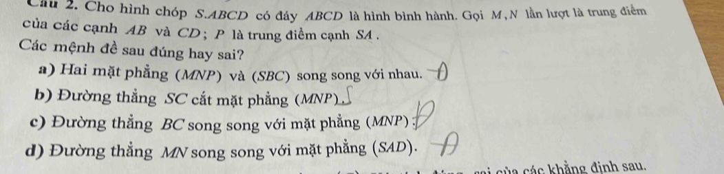 Cầu 2. Cho hình chóp S. ABCD có đáy ABCD là hình bình hành. Gọi M, N lần lượt là trung điểm
của các cạnh AB và CD ； P là trung điểm cạnh SA .
Các mệnh đề sau đúng hay sai?
a) Hai mặt phẳng (MNP) và (SBC) song song với nhau.
b) Đường thẳng SC cắt mặt phẳng (MNP)
c) Đường thẳng BC song song với mặt phẳng (MNP)
d) Đường thẳng MN song song với mặt phẳng (SAD).
la các khẳng đinh sau.