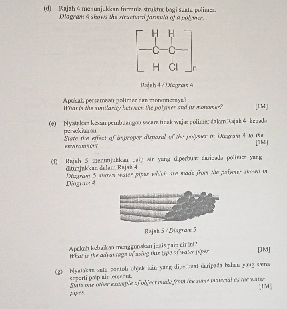 Rajah 4 menunjukkan formula struktur bagi suatu polimer. 
Diagram 4 shows the structural formula of a polymer. 
Rajah 4 / Diagram 4 
Apakah persamaan polimer dan monomernya? 
What is the similarity between the polymer and its monomer? [1M] 
(e) Nyatakan kesan pembuangan secara tidak wajar polimer dalam Rajah 4 kepada 
persekitaran 
State the effect of improper disposal of the polymer in Diagram 4 to the 
environment 
[1M] 
(f) Rajah 5 menunjukkan paip air yang diperbuat daripada polimer yang 
ditunjukkan dalam Rajah 4 
Diagram 5 shows water pipes which are made from the polymer shown in 
Diagram 4 
Rajah 5 / Diagram 5 
Apakah kebaikan menggunakan jenis paip air ini? 
What is the advantage of using this type of water pipes 
[1M] 
(g) Nyatakan satu contoh objek lain yang diperbuat daripada bahan yang sama 
seperti paip air tersebut. 
State one other example of object made from the same material as the water 
pipes. [1M]