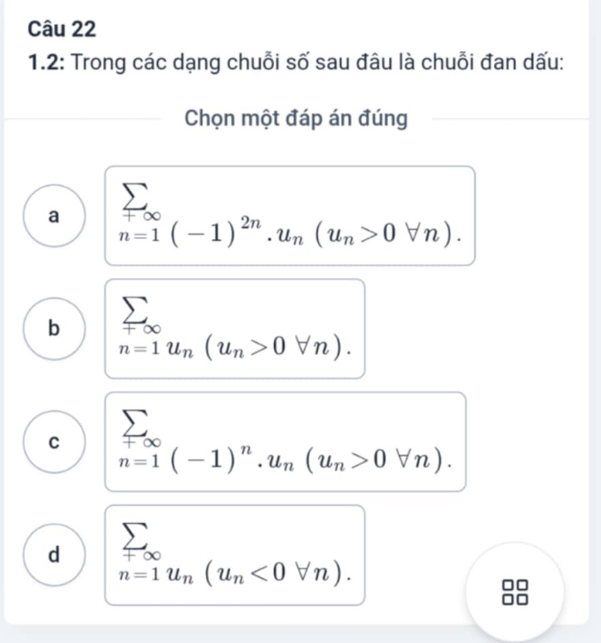 1.2: Trong các dạng chuỗi số sau đâu là chuỗi đan dấu:
Chọn một đáp án đúng
a n=1(-1)^2n.u_n(u_n>0forall n).
b sumlimits _+∈fty 
n=1u_n(u_n>0forall n).
C

n=1(-1)^n. u_n(u_n>0forall n).
d sumlimits _+∈fty 
n=1u_n(u_n<0forall n).