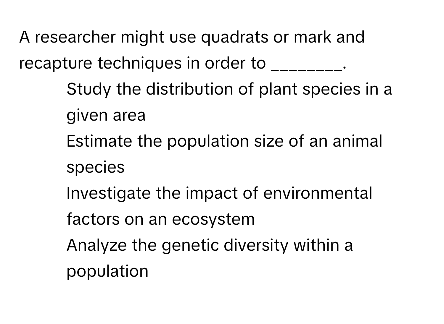 A researcher might use quadrats or mark and recapture techniques in order to ________.  
1) Study the distribution of plant species in a given area  
2) Estimate the population size of an animal species  
3) Investigate the impact of environmental factors on an ecosystem  
4) Analyze the genetic diversity within a population