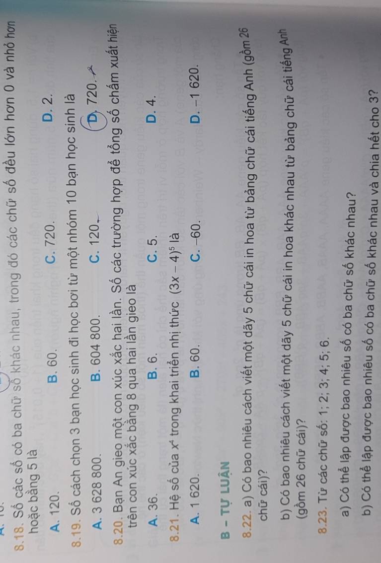 Số các số có ba chữ số khác nhau, trong đó các chữ số đều lớn hơn 0 và nhỏ hơn
hoặc bằng 5 là
A. 120. B. 60. C. 720. D. 2.
8.19. Số cách chọn 3 bạn học sinh đi học bơi từ một nhóm 10 bạn học sinh là
A. 3 628 800. B. 604 800. C. 120
D. 720.
8.20. Bạn An gieo một con xúc xắc hai lần. Số các trường hợp để tổng số chấm xuất hiện
trên con xúc xắc bằng 8 qua hai lần gieo là
A. 36. B. 6. C. 5. D. 4.
8.21. Hệ số của x^4 trong khai triển nhị thức (3x-4)^5 là
A. 1 620. B. 60. C. -60. D. -1 620.
B - Tự LUân
8.22. a) Có bao nhiêu cách viết một dãy 5 chữ cái in hoa từ bảng chữ cái tiếng Anh (gồm 26
chữ cái)?
b) Có bao nhiêu cách viết một dãy 5 chữ cái in hoa khác nhau từ bảng chữ cái tiếng Anh
(gồm 26 chữ cái)?
8.23. Từ các chữ số: 1; 2; 3; 4; 5; 6.
a) Có thể lập được bao nhiêu số có ba chữ số khác nhau?
b) Có thể lập được bao nhiêu số có ba chữ số khác nhau và chia hết cho 3?
