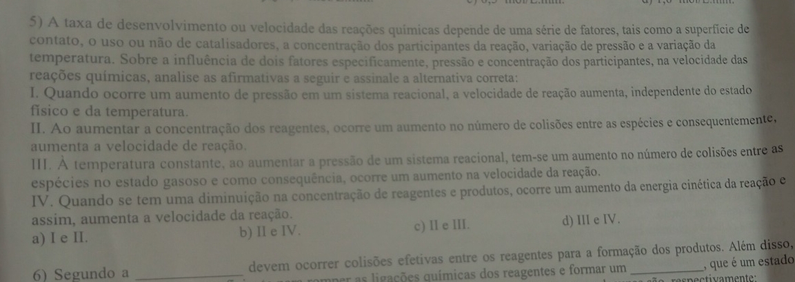 A taxa de desenvolvimento ou velocidade das reações químicas depende de uma série de fatores, tais como a superfície de
contato, o uso ou não de catalisadores, a concentração dos participantes da reação, variação de pressão e a variação da
temperatura. Sobre a influência de dois fatores especificamente, pressão e concentração dos participantes, na velocidade das
reações químicas, analise as afirmativas a seguir e assinale a alternativa correta:
I. Quando ocorre um aumento de pressão em um sistema reacional, a velocidade de reação aumenta, independente do estado
físico e da temperatura.
II. Ao aumentar a concentração dos reagentes, ocorre um aumento no número de colisões entre as espécies e consequentemente,
aumenta a velocidade de reação.
III. A temperatura constante, ao aumentar a pressão de um sistema reacional, tem-se um aumento no número de colisões entre as
espécies no estado gasoso e como consequência, ocorre um aumento na velocidade da reação.
IV. Quando se tem uma diminuição na concentração de reagentes e produtos, ocorre um aumento da energia cinética da reação e
assim, aumenta a velocidade da reação.
a) I e II. b) II e IV. c) II e III. d) III e IV.
6) Segundo a _devem ocorrer colisões efetivas entre os reagentes para a formação dos produtos. Além disso,
amper as ligações químicas dos reagentes e formar um , que é um estado