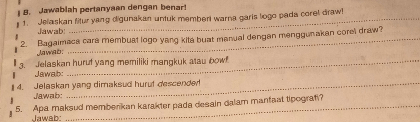 Jawablah pertanyaan dengan benar! 
1. Jelaskan fitur yang digunakan untuk memberi warna garis logo pada corel draw! 
Jawab: 
2. Bagaimaca cara membuat logo yang kita buat manual dengan menggunakan corel draw? 
Jawab: 
3. Jelaskan huruf yang memiliki mangkuk atau bowl! 
Jawab: 
4. Jelaskan yang dimaksud huruf descender! 
Jawab: 
5. Apa maksud memberikan karakter pada desain dalam manfaat tipografi? 
Jawab: