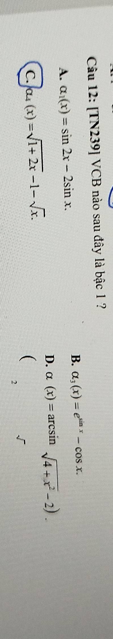 [TN239] VCB nào sau đây là bậc 1 ?
A. alpha _1(x)=sin 2x-2sin x.
B. alpha _3(x)=e^(sin x)-cos x.
D. alpha (x)=arcsin sqrt(4+x^2)-2). 
C. ou(x)=sqrt(1+2x)-1-sqrt(x). 
(
2