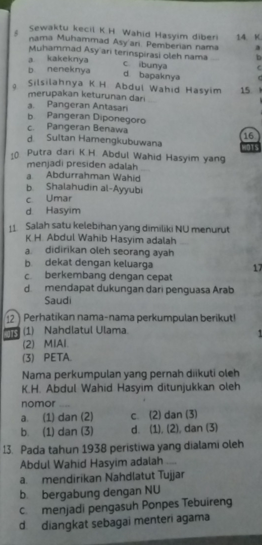 Sewaktu kecil K.H. Wahid Hasyim diber 14. K.
nama Muhammad Asy'ari. Pemberian nama a
Muhammad Asy ari terinspirasi oleh nama b
a kakeknya c ibunya
C
b neneknya d bapaknya
C
9 Silsilahnya K.H. Abdul Wahid Hasyim 15 、
merupakan keturunan dari
a. Pangeran Antasari
b Pangeran Diponegoro
c. Pangeran Benawa
16
d Sultan Hamengkubuwana HOTS
10. Putra dari K.H. Abdul Wahid Hasyim yang
menjadi presiden adalah
a Abdurrahman Wahid
b. Shalahudin al-Ayyubi
c Umar
d Hasyim
11 Salah satu kelebihan yang dimiliki NU menurut
K H Abdul Wahib Hasyim adalah
a. didirikan oleh seorang ayah
b dekat dengan keluarga 17
c berkembang dengan cepat
d mendapat dukungan dari penguasa Arab
Saudi
12 Perhatikan nama-nama perkumpulan berikut!
HOTS (1) Nahdlatul Ulama.
1
(2) MIAl.
(3) PETA.
Nama perkumpulan yang pernah diikuti oleh
K.H. Abdul Wahid Hasyim ditunjukkan oleh
nomor ,..
a. (1) dan (2) c. (2) dan (3)
b. (1) dan (3) d. (1), (2), dan (3)
13. Pada tahun 1938 peristiwa yang dialami oleh
Abdul Wahid Hasyim adalah ....
a. mendirikan Nahdlatut Tujjar
b bergabung dengan NU
c menjadi pengasuh Ponpes Tebuireng
d diangkat sebagai menteri agama