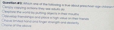 Question #3: Which one of the following is true about preschool-age children?
Oenjoy copying actions they see adults do
Cexplore the world by putting objects in their mouths
develop friendships and place a high value on their friends
Ohave limited hand and finger strength and dexterity
none of the above