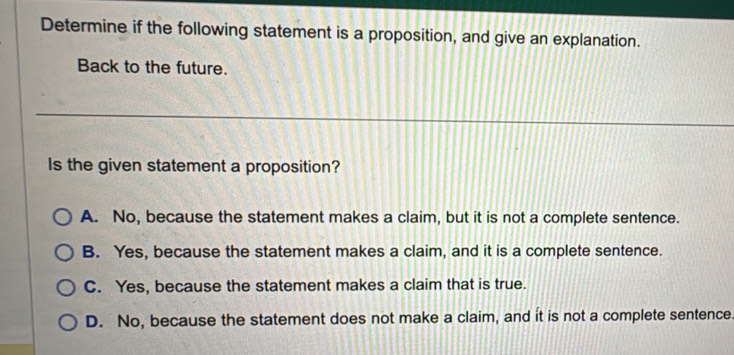 Determine if the following statement is a proposition, and give an explanation.
Back to the future.
Is the given statement a proposition?
A. No, because the statement makes a claim, but it is not a complete sentence.
B. Yes, because the statement makes a claim, and it is a complete sentence.
C. Yes, because the statement makes a claim that is true.
D. No, because the statement does not make a claim, and it is not a complete sentence.