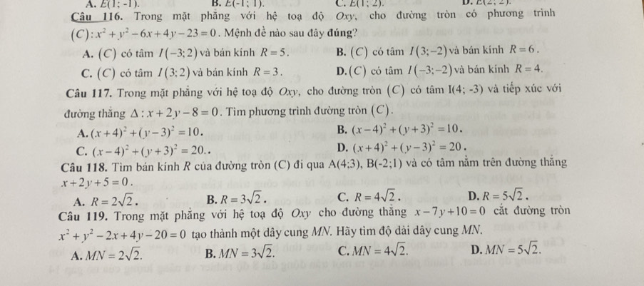 A. E(1;-1). B. E(-1;1). C. E(1;2). D. L(2,2)
Câu 116. Trong mặt phăng với hệ toạ độ Oxy, cho đường tròn có phương trình
(C) :x^2+y^2-6x+4y-23=0 Mệnh đề nào sau đây đúng?
A. (C) có tâm I(-3;2) và bán kính R=5. B. (C) có tâm I(3;-2) và bán kính R=6.
C. (C) có tâm I(3:2) và bán kính R=3. D. (C) có tâm I(-3;-2) và bán kính R=4.
Câu 117. Trong mặt phẳng với hệ toạ độ Oxy, cho đường tròn (C) có tâm I(4;-3) và tiếp xúc với
đường thǎng △ :x+2y-8=0. Tìm phương trình đường tròn (C).
A. (x+4)^2+(y-3)^2=10. B. (x-4)^2+(y+3)^2=10.
C. (x-4)^2+(y+3)^2=20..
D. (x+4)^2+(y-3)^2=20.
Câu 118. Tìm bán kính R của đường tròn (C) đi qua A(4;3),B(-2;1) và có tâm nằm trên đường thắng
x+2y+5=0.
A. R=2sqrt(2). B. R=3sqrt(2). C. R=4sqrt(2). D. R=5sqrt(2).
Câu 119. Trong mặt phẳng với hệ toạ độ Oxy cho đường thắng x-7y+10=0 cắt đường tròn
x^2+y^2-2x+4y-20=0 tạo thành một dây cung MN. Hãy tìm độ dài dây cung MN.
A. MN=2sqrt(2). B. MN=3sqrt(2). C. MN=4sqrt(2). D. MN=5sqrt(2).