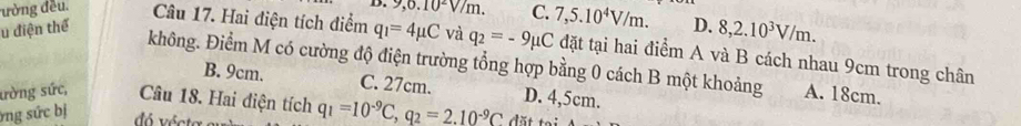 9, 0.10^2V/m. C. 7,5.10^4V/m. D. 8, 2.10^3V/m. 
u điện thể
ường đều. Câu 17. Hai điện tích điểm q_1=4mu C và q_2=-9mu C đặt tại hai điểm A và B cách nhau 9cm trong chân
không. Điểm M có cường độ điện trường tổng hợp bằng 0 cách B một khoảng A. 18cm.
B. 9cm. C. 27cm. D. 4,5cm.
ường sức, Câu 18. Hai điện tích q_1=10^(-9)C, q_2=2.10^(-9)C dặt tại
ng sức bị dó vécte