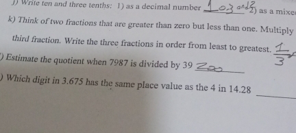 Write ten and three tenths: 1) as a decimal number _2) as a mixe 
k) Think of two fractions that are greater than zero but less than one. Multiply 
third fraction. Write the three fractions in order from least to greatest. 
_ 
() Estimate the quotient when 7987 is divided by 39
_ 
) Which digit in 3.675 has the same place value as the 4 in 14.28