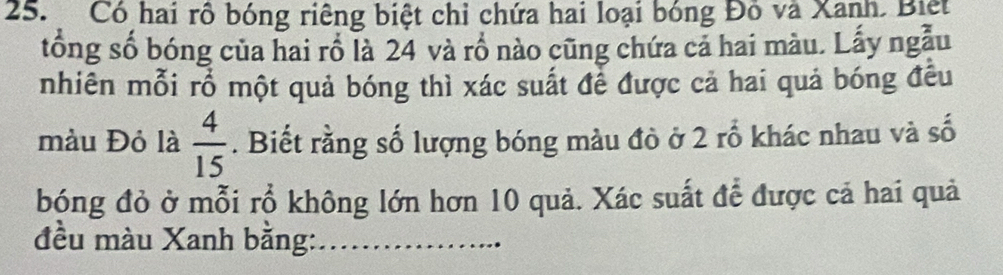 Có hai rô bóng riêng biệt chỉ chứa hai loại bóng Đồ và Xanh. Biệt 
tống số bóng của hai rồ là 24 và rồ nào cũng chứa cả hai màu. Lấy ngẫu 
nhiên mỗi rổ một quả bóng thì xác suất để được cả hai quả bóng đều 
màu Đỏ là  4/15 . Biết rằng số lượng bóng màu đò ở 2 rổ khác nhau và số 
bóng đỏ ở mỗi rổ không lớn hơn 10 quả. Xác suất để được cả hai quả 
đều màu Xanh bằng:_