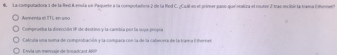 La computadora 1 de la Red A envía un Paquete a la computadora 2 de la Red C. ¿Cuál es el primer paso que realiza el router Z tras recibir la trama Ethernet?
Aumenta el TTL en uno
Comprueba la dirección IP de destino y la cambia por la suya propia
Calcula una suma de comprobación y la compara con la de la cabecera de la trama Ethernet
Envía un mensaje de broadcast ARP