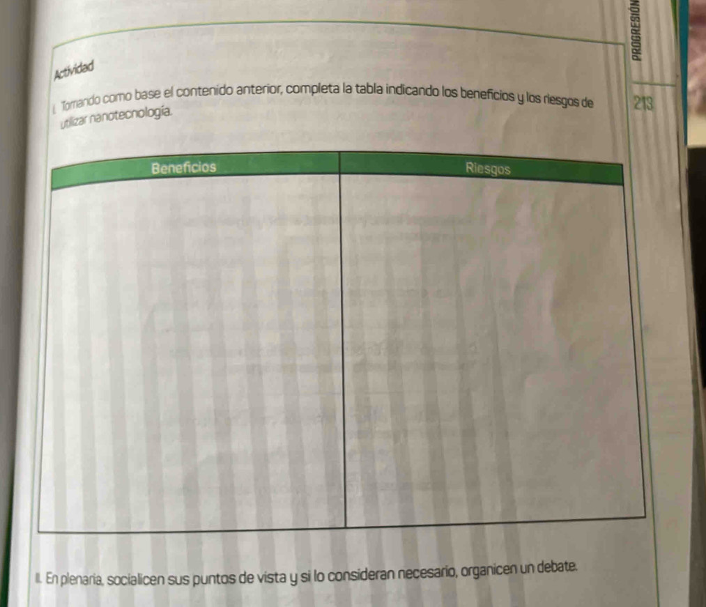 Actividad 
l Tomando como base el contenido anterior, completa la tabla indicando los beneficios y los riesgos de 213 
utilizar nanotecnología. 
II. En plenaria, socialicen sus puntos de vista y si lo consideran necesario, organicen un debate.