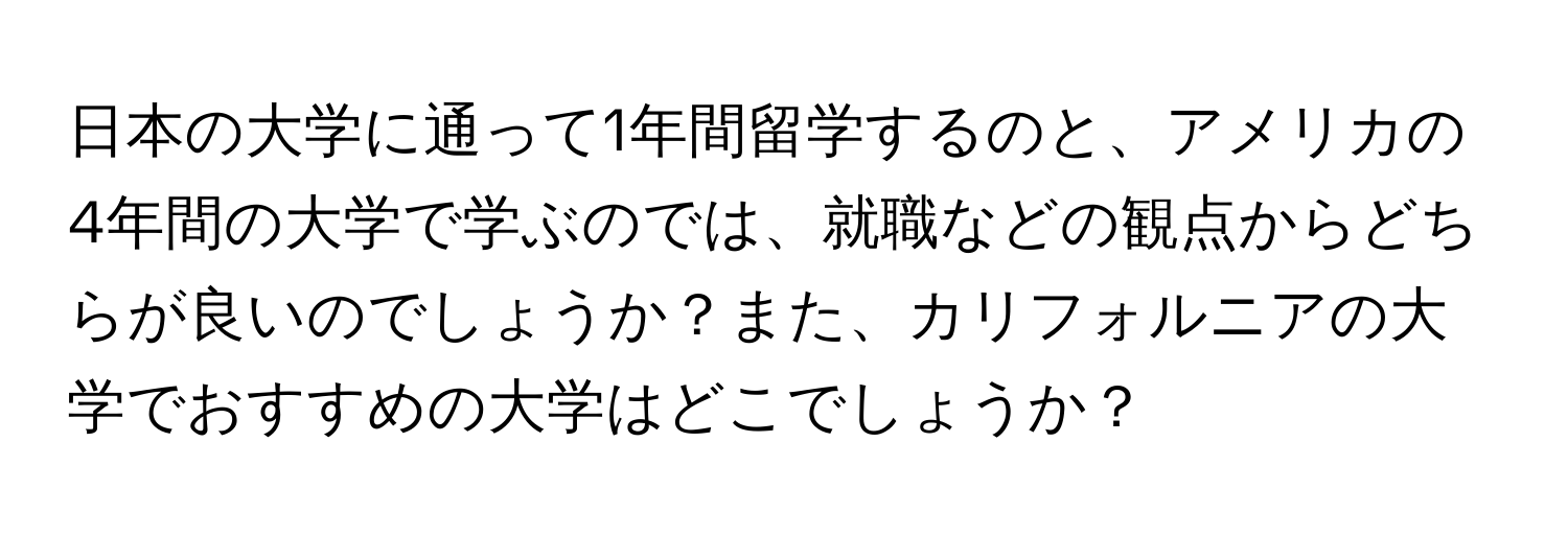 日本の大学に通って1年間留学するのと、アメリカの4年間の大学で学ぶのでは、就職などの観点からどちらが良いのでしょうか？また、カリフォルニアの大学でおすすめの大学はどこでしょうか？