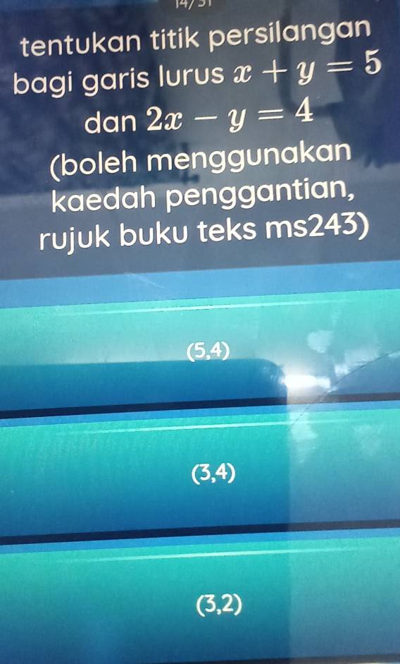 tentukan titik persilangan
bagi garis lurus x+y=5
dan 2x-y=4
(boleh menggunakan
kaedah penggantian,
rujuk buku teks ms243)
(5,4)
(3,4)
(3,2)