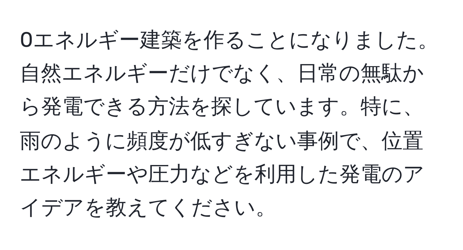 0エネルギー建築を作ることになりました。自然エネルギーだけでなく、日常の無駄から発電できる方法を探しています。特に、雨のように頻度が低すぎない事例で、位置エネルギーや圧力などを利用した発電のアイデアを教えてください。