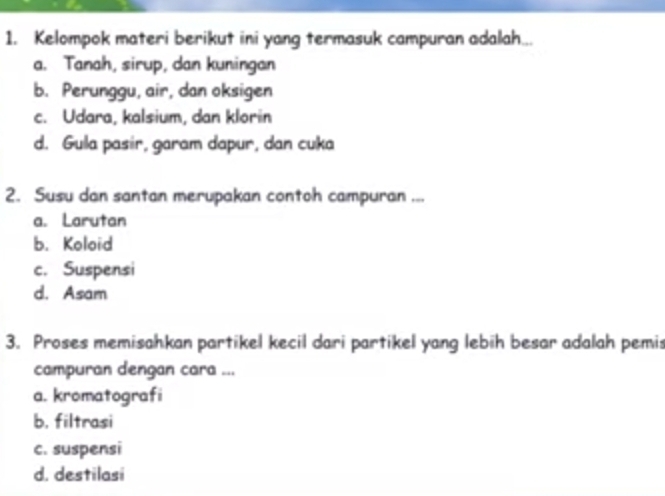 Kelompok materi berikut ini yang termasuk campuran adalah...
a. Tanah, sirup, dan kuningan
b. Perunggu, air, dan oksigen
c. Udara, kalsium, dan klorin
d. Gula pasir, garam dapur, dan cuka
2. Susu dan santan merupakan contoh campuran ...
a. Larutan
b. Koloid
c. Suspensi
d. Asam
3. Proses memisahkan partikel kecil dari partikel yang lebih besar adalah pemis
campuran dengan cara ...
a. kromatografi
b. filtrasi
c. suspensi
d. destilasi