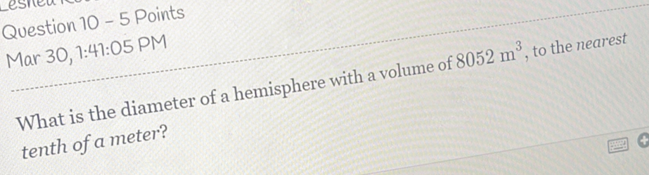 esned 
Question 10 - 5 Points 
Mar 30, 1:41:05 PM 
What is the diameter of a hemisphere with a volume of 8052m^3 , to the nearest 
tenth of a meter?