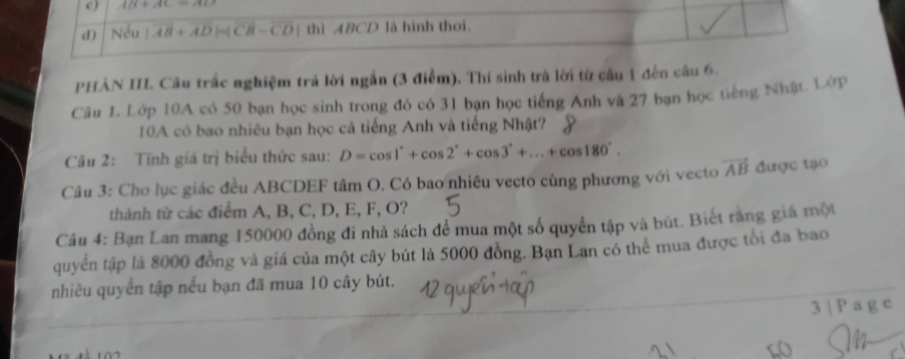 ) AB+AC=AD
d) Nếu |vector AB+vector AD|=|vector CB-vector CD| thì ABCD là hình thơi.
PHẢN III. Câu trắc nghiệm trả lời ngắn (3 điểm), Thí sinh trả lời từ cầu 1 đến câu 6.
Câu 1. Lớp 10A có 50 bạn học sinh trong đó có 31 bạn học tiếng Anh vậ 27 bạn học tiếng Nhật. Lớp
10A có bao nhiêu bạn học cả tiếng Anh và tiếng Nhật?
Câu 2: Tính giá trị biểu thức sau: D=cos 1°+cos 2°+cos 3°+...+cos 180°. 
Câu 3: Cho lục giác đều ABCDEF tâm O. Có bao nhiêu vecto cùng phương với vecto vector AB được tạo
thành từ các điểm A, B, C, D, E, F, O?
Câu 4: Bạn Lan mang 150000 đồng đi nhà sách để mua một số quyển tập và bút. Biết răng giá một
quyển tập là 8000 đồng và giá của một cây bút là 5000 đồng. Bạn Lan có thể mua được tối đa bao
nhiêu quyển tập nếu bạn đã mua 10 cây bút.
3 | P a g e