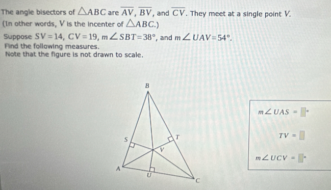 The angle bisectors of △ ABC are overline AV, overline BV , and overline CV. They meet at a single point V.
(In other words, V is the incenter of △ ABC.) 
Suppose SV=14, CV=19, m∠ SBT=38° , and m∠ UAV=54°. 
Find the following measures.
Note that the figure is not drawn to scale.
m∠ UAS=□°
TV=□
m∠ UCV=□°