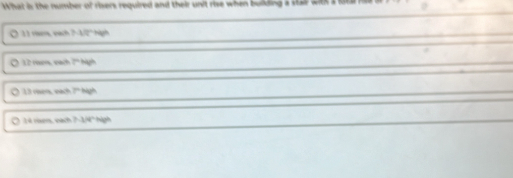 What is the number of risers required and their unit rise when building a stair with a
11 rixers, each 7-3/2" high
12 risers, each 2^(th) high
13 risers, each 7° high
14 risers, each 7.3/4° high