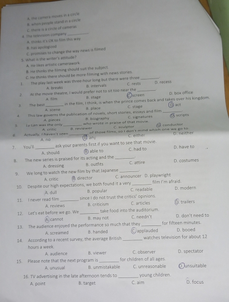 C. there is a circle of cameras B. when people stand in a circle A. the camera moves in a circle
4. The television company
_
A. thinks it's OK to film this way
B. has apologized
C. promises to change the way news is filmed
5. What is the writer's attitude?
A. He likes artistic camerawork.
B. He thinks the filming should suit the subject
C. He thinks there should be more filming with news stories.
1. The play last week was three-hour long but there were three _D. recess
A breaks B. intervals
C. rests
2. As the movie theatre, I would prefer not to sit too near the Iscreen D. box office
A filrn B. stage
in the film, I think, is when the prince comes back and takes over his kingdom.
3. The best A. scene
B. place C. stage
4. This law governs the publication of novels, short stories, essays and film _D act
A pieces l biography C. signatures σscripts
who wrote in praise of that movie. C. sculptar conductor
5 Ly Lan was the only A crític _B. reviewer
6.  Actually, I haven't seen _of those films, so I dan't mind which one we go to D. neither
A. no any C. either
7. You'll _ask your parents first if you want to see that movie. D. have to
A. should B) able to C. had to
8. The new series is praised for its acting and the _.
A. dressing B. outfits C. attire D. costumes
9. We long to watch the new film by that Japanese_
A. critic B director C. announcer D. playwright
10. Despite our high expectations, we both found it a very _film I'm afraid. D. modern
A. dull B. popular C. readable
11. I never read film _since I do not trust the critics' opinions. Ó trailers
A. reviews B. criticism C. articles
12. Let's eat before we go. We _take food into the auditorium. D. don't need to
A) cannot B. may not C. needn't
13. The audience enjoyed the performance so much that they _for fifteen minutes.
A. screamed B. handed Capplauded D. booed
14. According to a recent survey, the average British _watches television for about 12
hours a week. D. spectator
A audience B. viewer C. observer
15. Please note that the next program is _for children of all ages.
A. unusual B. unmistakable C. unreasonable ①unsuitable
16. TV advertising in the late afternoon tends to _young children.
A. point B. target C. aim D. focus