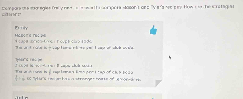 Compare the strategies Emily and Julio used to compare Mason's and Tyler's recipes. How are the strategies
different?
Emily
Mason's recipe
4 cups lemon-lime : 8 cups club soda
The unit rate is  1/2  cup lemon-lime per I cup of club soda.
Tyler's recipe
3 cups lemon-lime : 5 cups club soda
The unit rate is  3/5  cup lemon-lime per I cup of club soda
 3/5 > 1/2  so Tyler's recipe has a stronger taste of lemon-lime.