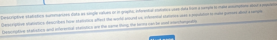 Descriptive statistics summarizes data as single values or in graphs; inferential statistics uses data from a sample to make assumptions about a populatio
Descriptive statistics describes how statistics affect the world around us; inferential statistics uses a population to make guesses about a sample
Descriptive statistics and inferential statistics are the same thing; the terms can be used interchangeably.